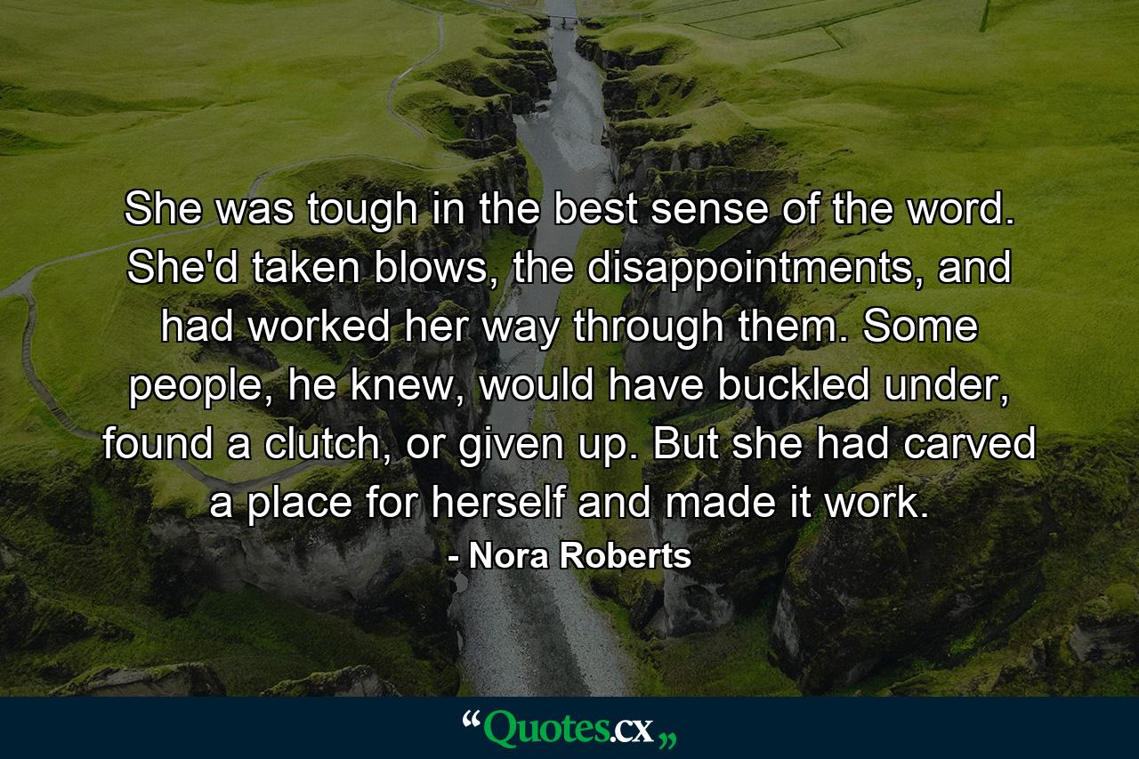 She was tough in the best sense of the word. She'd taken blows, the disappointments, and had worked her way through them. Some people, he knew, would have buckled under, found a clutch, or given up. But she had carved a place for herself and made it work. - Quote by Nora Roberts