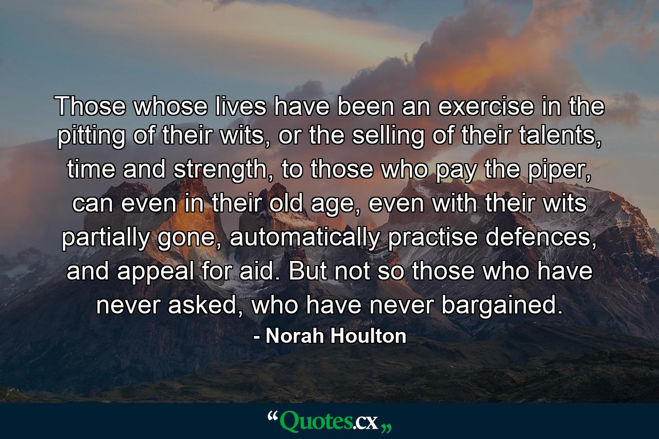 Those whose lives have been an exercise in the pitting of their wits, or the selling of their talents, time and strength, to those who pay the piper, can even in their old age, even with their wits partially gone, automatically practise defences, and appeal for aid. But not so those who have never asked, who have never bargained. - Quote by Norah Houlton