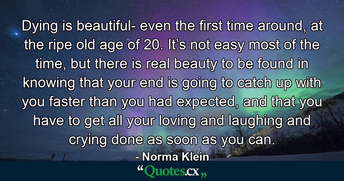 Dying is beautiful- even the first time around, at the ripe old age of 20. It’s not easy most of the time, but there is real beauty to be found in knowing that your end is going to catch up with you faster than you had expected, and that you have to get all your loving and laughing and crying done as soon as you can. - Quote by Norma Klein