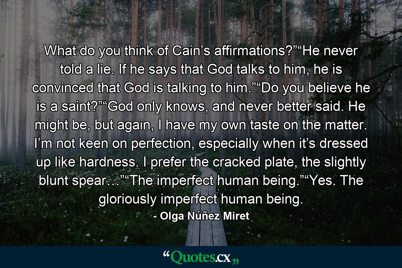 What do you think of Cain’s affirmations?”“He never told a lie. If he says that God talks to him, he is convinced that God is talking to him.”“Do you believe he is a saint?”“God only knows, and never better said. He might be, but again, I have my own taste on the matter. I’m not keen on perfection, especially when it’s dressed up like hardness. I prefer the cracked plate, the slightly blunt spear…”“The imperfect human being.”“Yes. The gloriously imperfect human being. - Quote by Olga Núñez Miret