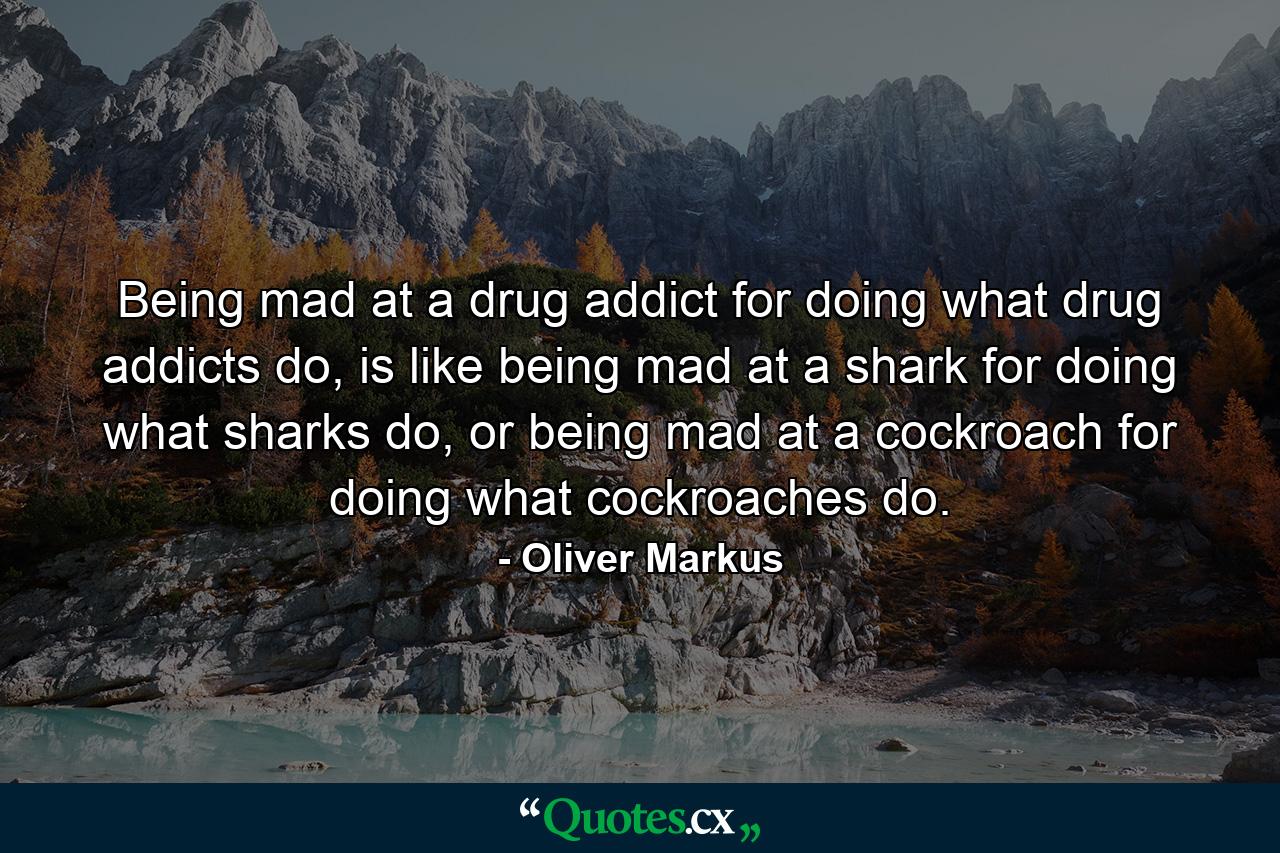 Being mad at a drug addict for doing what drug addicts do, is like being mad at a shark for doing what sharks do, or being mad at a cockroach for doing what cockroaches do. - Quote by Oliver Markus