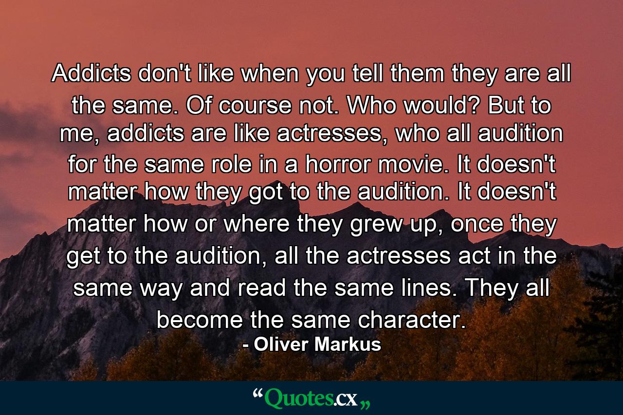 Addicts don't like when you tell them they are all the same. Of course not. Who would? But to me, addicts are like actresses, who all audition for the same role in a horror movie. It doesn't matter how they got to the audition. It doesn't matter how or where they grew up, once they get to the audition, all the actresses act in the same way and read the same lines. They all become the same character. - Quote by Oliver Markus