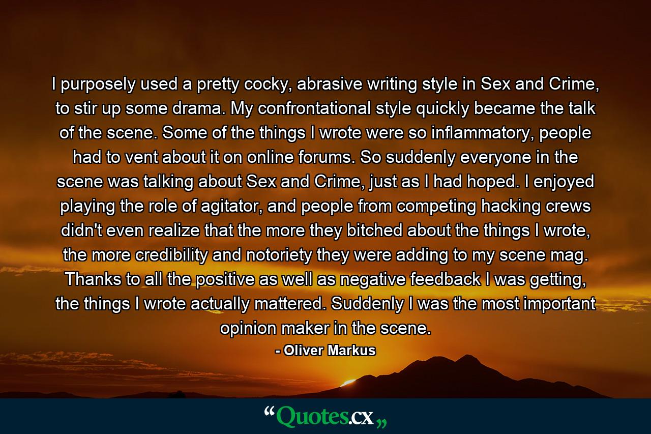 I purposely used a pretty cocky, abrasive writing style in Sex and Crime, to stir up some drama. My confrontational style quickly became the talk of the scene. Some of the things I wrote were so inflammatory, people had to vent about it on online forums. So suddenly everyone in the scene was talking about Sex and Crime, just as I had hoped. I enjoyed playing the role of agitator, and people from competing hacking crews didn't even realize that the more they bitched about the things I wrote, the more credibility and notoriety they were adding to my scene mag. Thanks to all the positive as well as negative feedback I was getting, the things I wrote actually mattered. Suddenly I was the most important opinion maker in the scene. - Quote by Oliver Markus