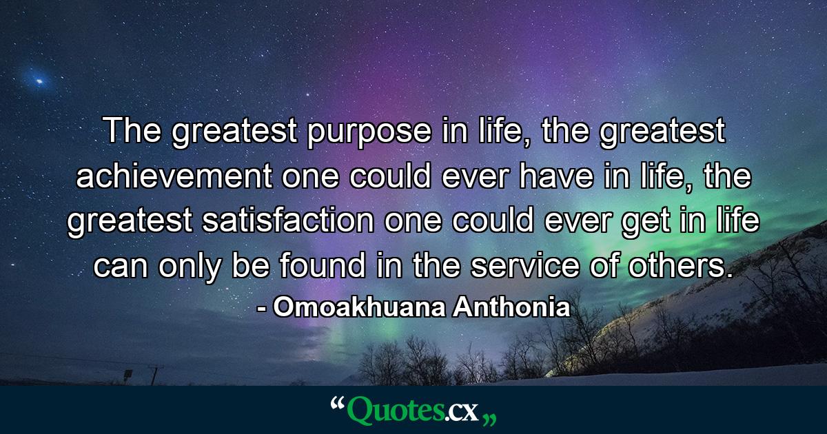 The greatest purpose in life, the greatest achievement one could ever have in life, the greatest satisfaction one could ever get in life can only be found in the service of others. - Quote by Omoakhuana Anthonia