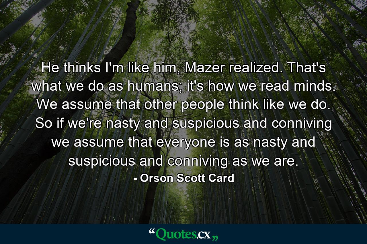 He thinks I'm like him, Mazer realized. That's what we do as humans; it's how we read minds. We assume that other people think like we do. So if we're nasty and suspicious and conniving we assume that everyone is as nasty and suspicious and conniving as we are. - Quote by Orson Scott Card