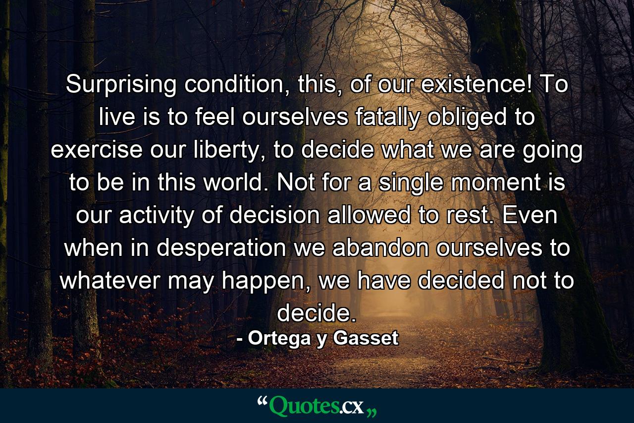 Surprising condition, this, of our existence! To live is to feel ourselves fatally obliged to exercise our liberty, to decide what we are going to be in this world. Not for a single moment is our activity of decision allowed to rest. Even when in desperation we abandon ourselves to whatever may happen, we have decided not to decide. - Quote by Ortega y Gasset