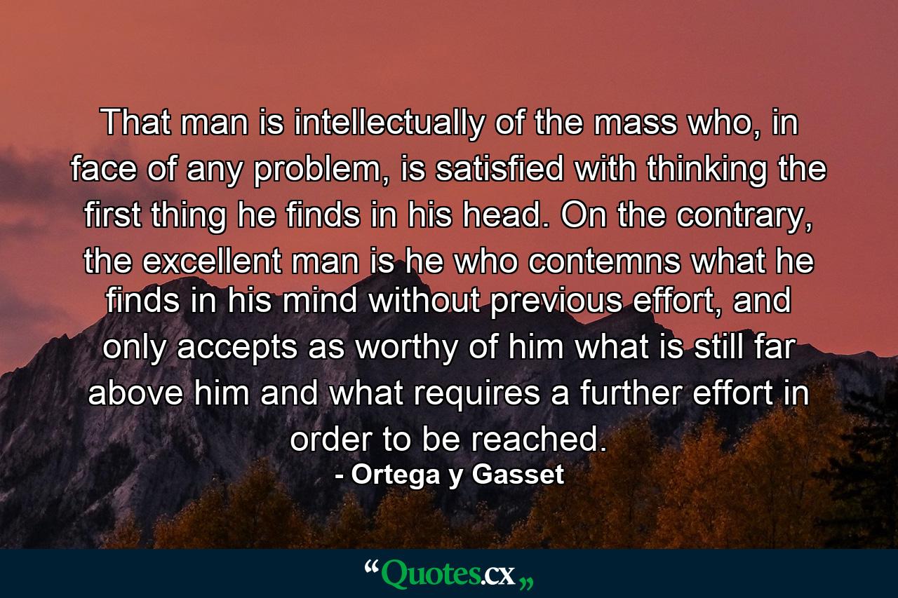 That man is intellectually of the mass who, in face of any problem, is satisfied with thinking the first thing he finds in his head. On the contrary, the excellent man is he who contemns what he finds in his mind without previous effort, and only accepts as worthy of him what is still far above him and what requires a further effort in order to be reached. - Quote by Ortega y Gasset