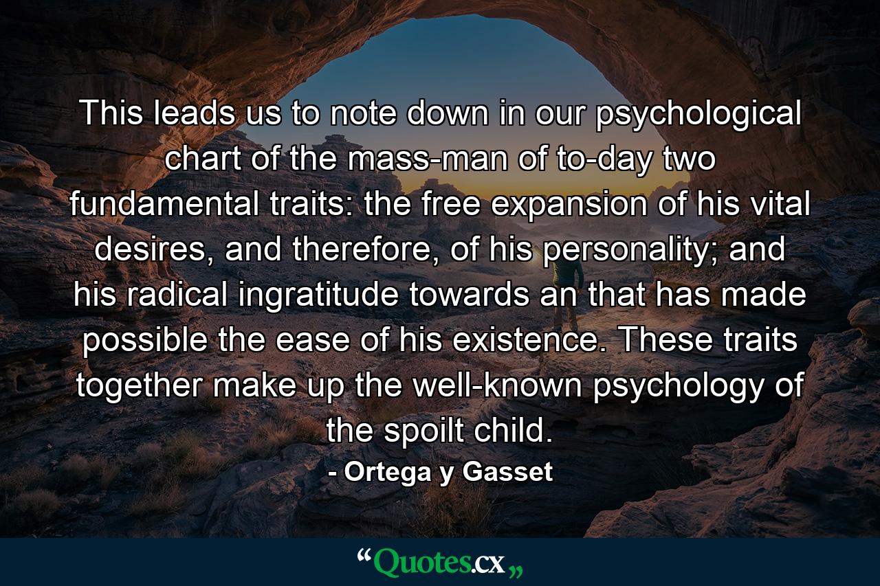 This leads us to note down in our psychological chart of the mass-man of to-day two fundamental traits: the free expansion of his vital desires, and therefore, of his personality; and his radical ingratitude towards an that has made possible the ease of his existence. These traits together make up the well-known psychology of the spoilt child. - Quote by Ortega y Gasset