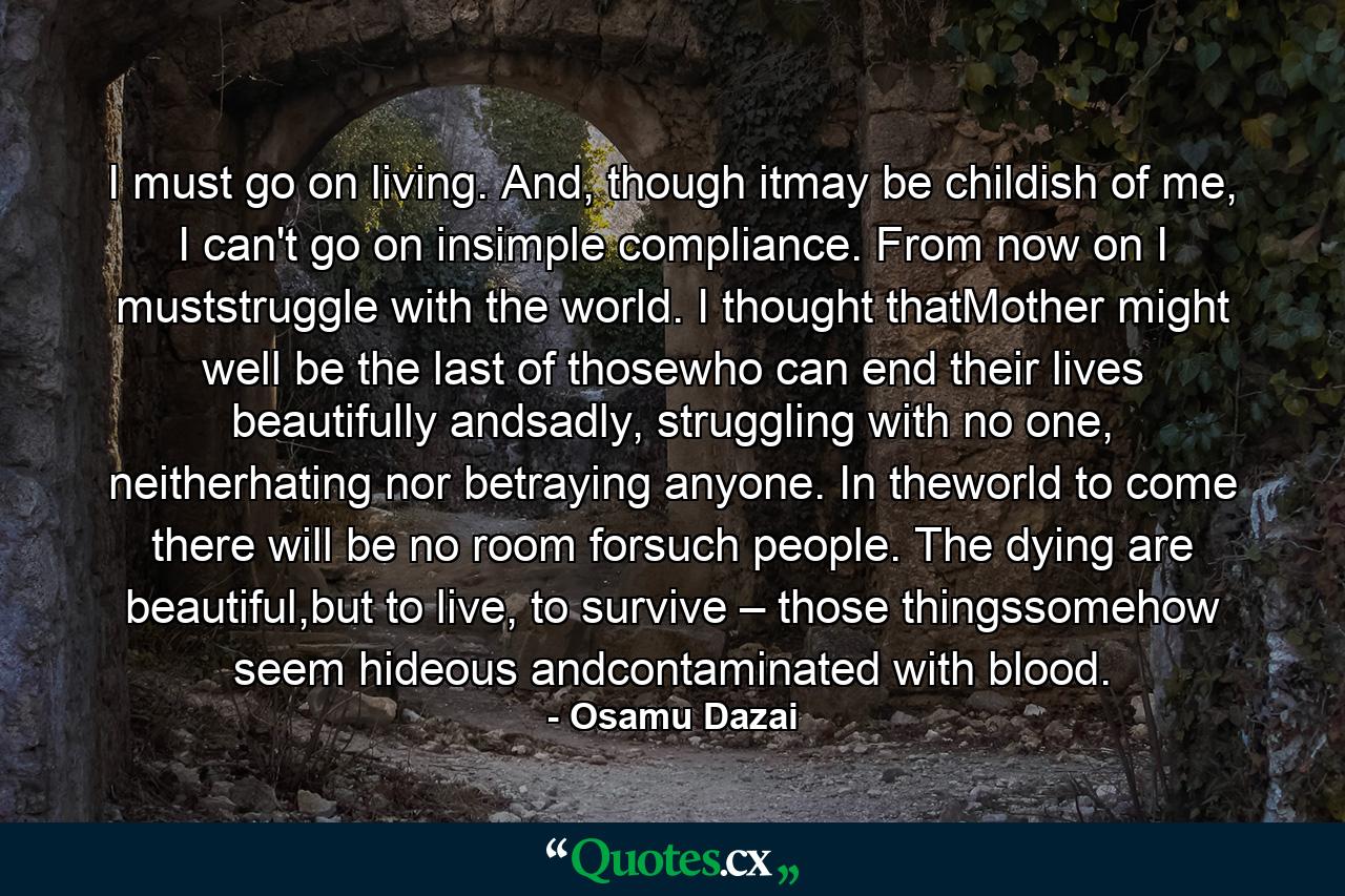 I must go on living. And, though itmay be childish of me, I can't go on insimple compliance. From now on I muststruggle with the world. I thought thatMother might well be the last of thosewho can end their lives beautifully andsadly, struggling with no one, neitherhating nor betraying anyone. In theworld to come there will be no room forsuch people. The dying are beautiful,but to live, to survive – those thingssomehow seem hideous andcontaminated with blood. - Quote by Osamu Dazai