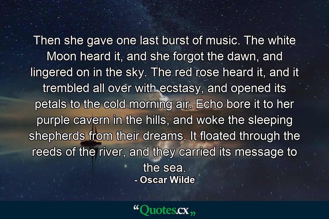 Then she gave one last burst of music. The white Moon heard it, and she forgot the dawn, and lingered on in the sky. The red rose heard it, and it trembled all over with ecstasy, and opened its petals to the cold morning air. Echo bore it to her purple cavern in the hills, and woke the sleeping shepherds from their dreams. It floated through the reeds of the river, and they carried its message to the sea. - Quote by Oscar Wilde