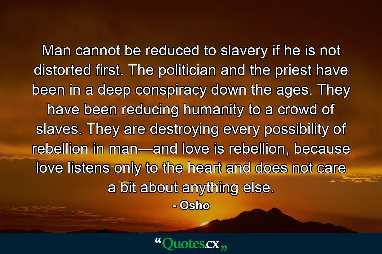 Man cannot be reduced to slavery if he is not distorted first. The politician and the priest have been in a deep conspiracy down the ages. They have been reducing humanity to a crowd of slaves. They are destroying every possibility of rebellion in man—and love is rebellion, because love listens only to the heart and does not care a bit about anything else. - Quote by Osho