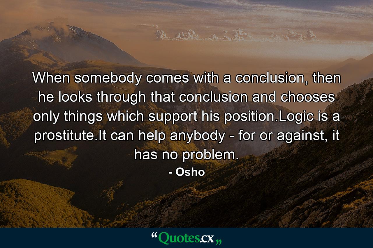 When somebody comes with a conclusion, then he looks through that conclusion and chooses only things which support his position.Logic is a prostitute.It can help anybody - for or against, it has no problem. - Quote by Osho