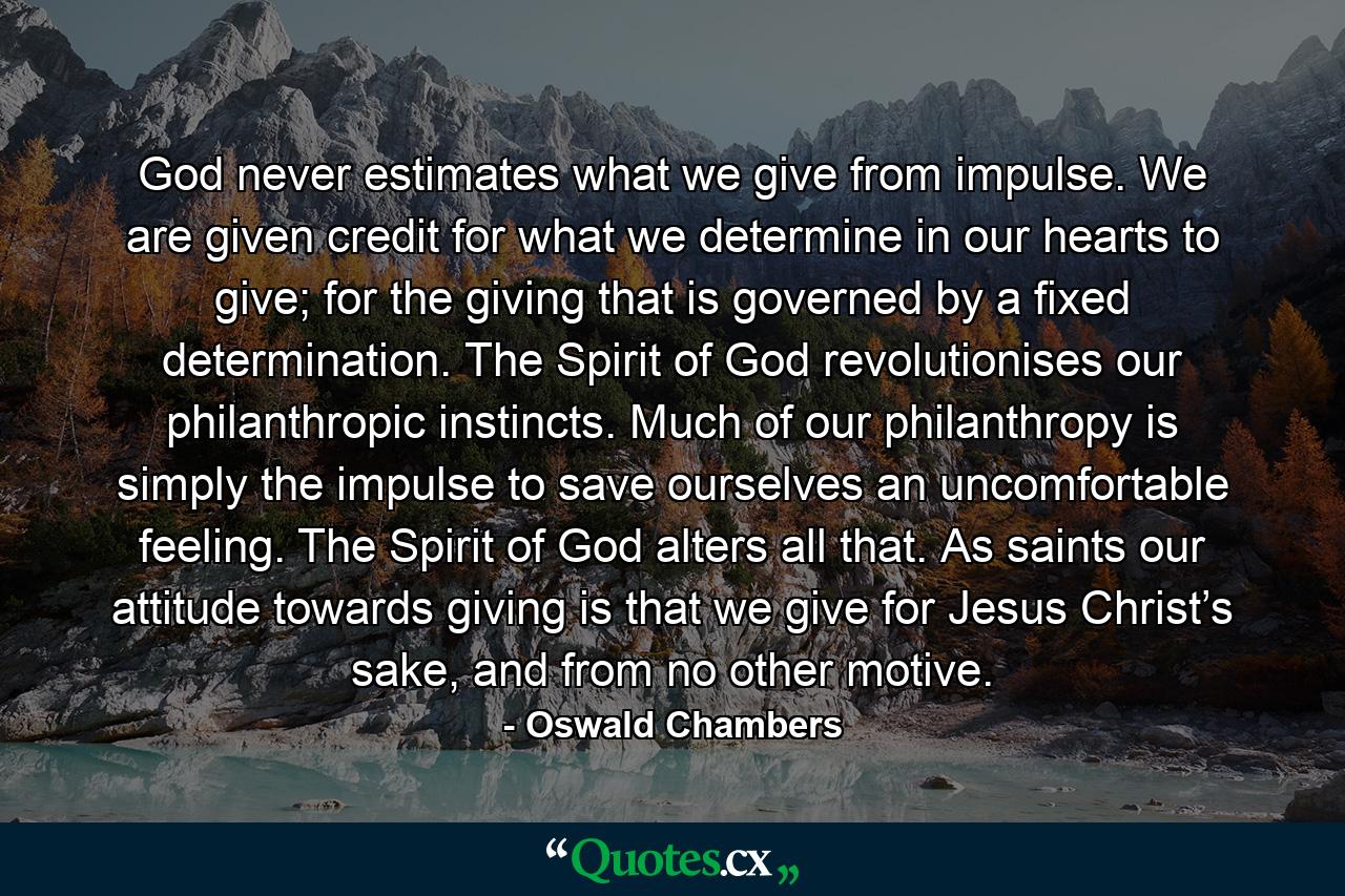 God never estimates what we give from impulse. We are given credit for what we determine in our hearts to give; for the giving that is governed by a fixed determination. The Spirit of God revolutionises our philanthropic instincts. Much of our philanthropy is simply the impulse to save ourselves an uncomfortable feeling. The Spirit of God alters all that. As saints our attitude towards giving is that we give for Jesus Christ’s sake, and from no other motive. - Quote by Oswald Chambers