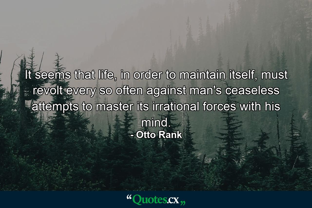 It seems that life, in order to maintain itself, must revolt every so often against man's ceaseless attempts to master its irrational forces with his mind. - Quote by Otto Rank