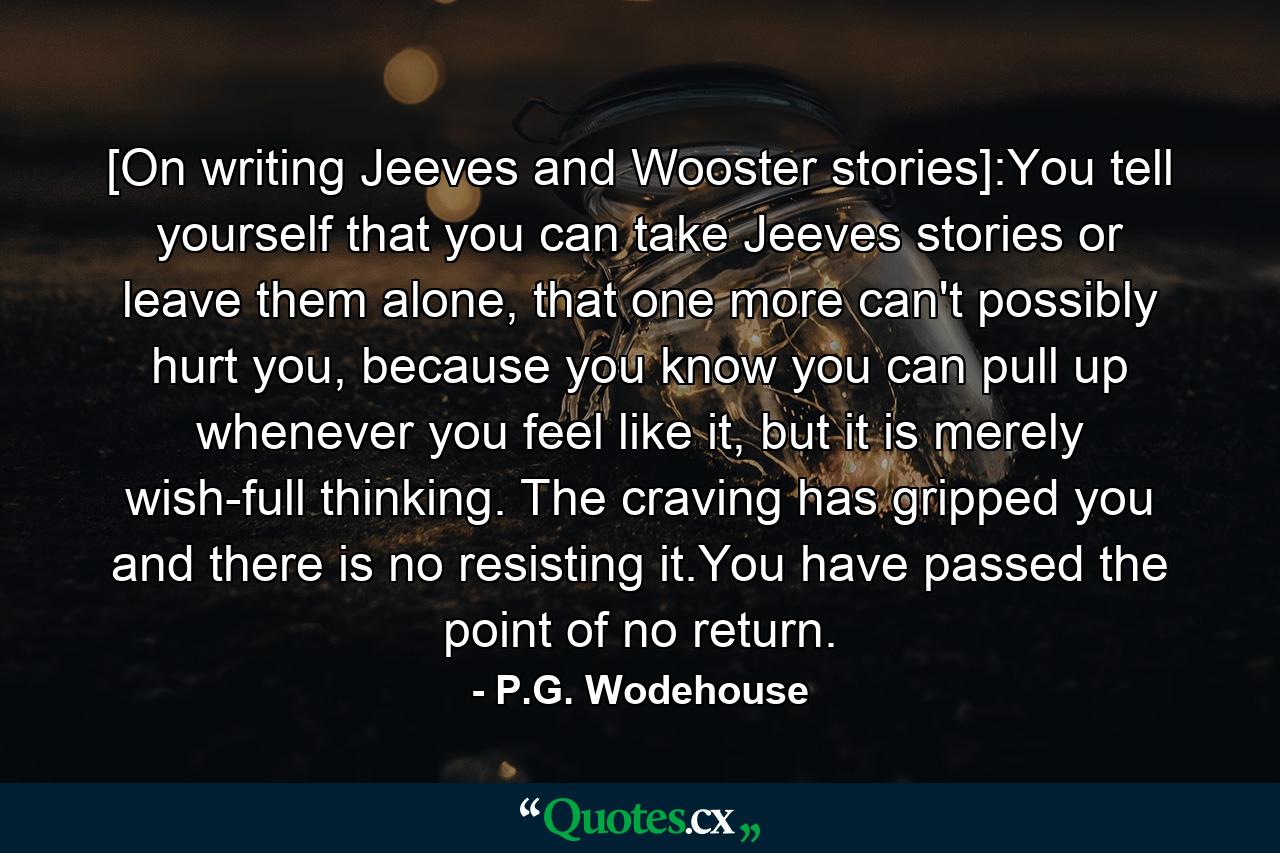 [On writing Jeeves and Wooster stories]:You tell yourself that you can take Jeeves stories or leave them alone, that one more can't possibly hurt you, because you know you can pull up whenever you feel like it, but it is merely wish-full thinking. The craving has gripped you and there is no resisting it.You have passed the point of no return. - Quote by P.G. Wodehouse