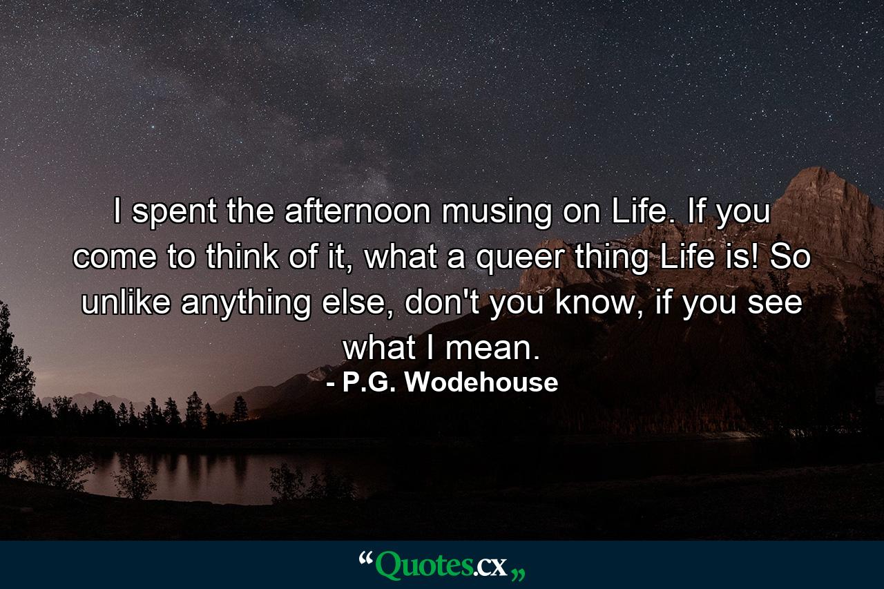 I spent the afternoon musing on Life. If you come to think of it, what a queer thing Life is! So unlike anything else, don't you know, if you see what I mean. - Quote by P.G. Wodehouse