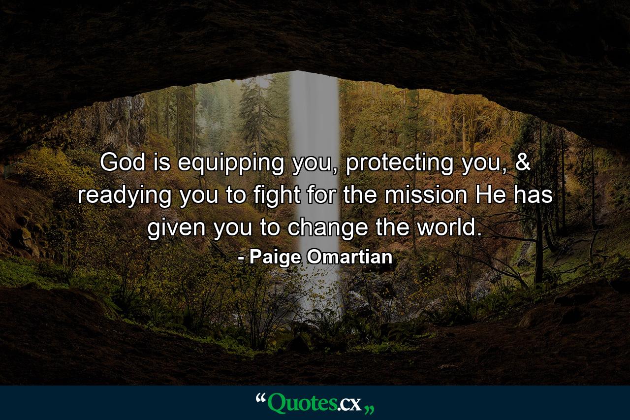 God is equipping you, protecting you, & readying you to fight for the mission He has given you to change the world. - Quote by Paige Omartian