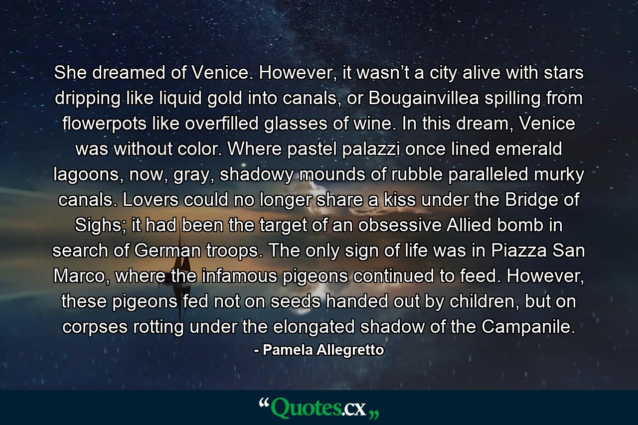 She dreamed of Venice. However, it wasn’t a city alive with stars dripping like liquid gold into canals, or Bougainvillea spilling from flowerpots like overfilled glasses of wine. In this dream, Venice was without color. Where pastel palazzi once lined emerald lagoons, now, gray, shadowy mounds of rubble paralleled murky canals. Lovers could no longer share a kiss under the Bridge of Sighs; it had been the target of an obsessive Allied bomb in search of German troops. The only sign of life was in Piazza San Marco, where the infamous pigeons continued to feed. However, these pigeons fed not on seeds handed out by children, but on corpses rotting under the elongated shadow of the Campanile. - Quote by Pamela Allegretto