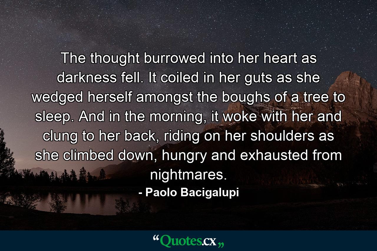 The thought burrowed into her heart as darkness fell. It coiled in her guts as she wedged herself amongst the boughs of a tree to sleep. And in the morning, it woke with her and clung to her back, riding on her shoulders as she climbed down, hungry and exhausted from nightmares. - Quote by Paolo Bacigalupi