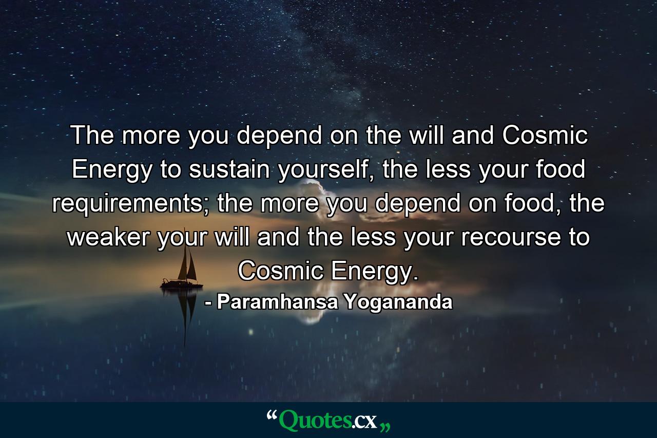 The more you depend on the will and Cosmic Energy to sustain yourself, the less your food requirements; the more you depend on food, the weaker your will and the less your recourse to Cosmic Energy. - Quote by Paramhansa Yogananda