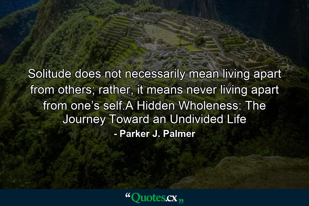 Solitude does not necessarily mean living apart from others; rather, it means never living apart from one’s self.A Hidden Wholeness: The Journey Toward an Undivided Life - Quote by Parker J. Palmer