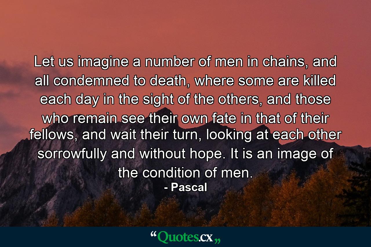 Let us imagine a number of men in chains, and all condemned to death, where some are killed each day in the sight of the others, and those who remain see their own fate in that of their fellows, and wait their turn, looking at each other sorrowfully and without hope. It is an image of the condition of men. - Quote by Pascal