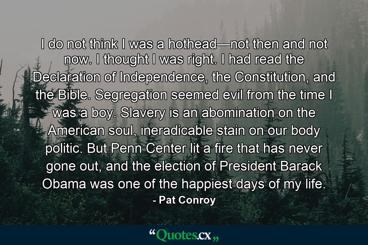 I do not think I was a hothead—not then and not now. I thought I was right. I had read the Declaration of Independence, the Constitution, and the Bible. Segregation seemed evil from the time I was a boy. Slavery is an abomination on the American soul, ineradicable stain on our body politic. But Penn Center lit a fire that has never gone out, and the election of President Barack Obama was one of the happiest days of my life. - Quote by Pat Conroy