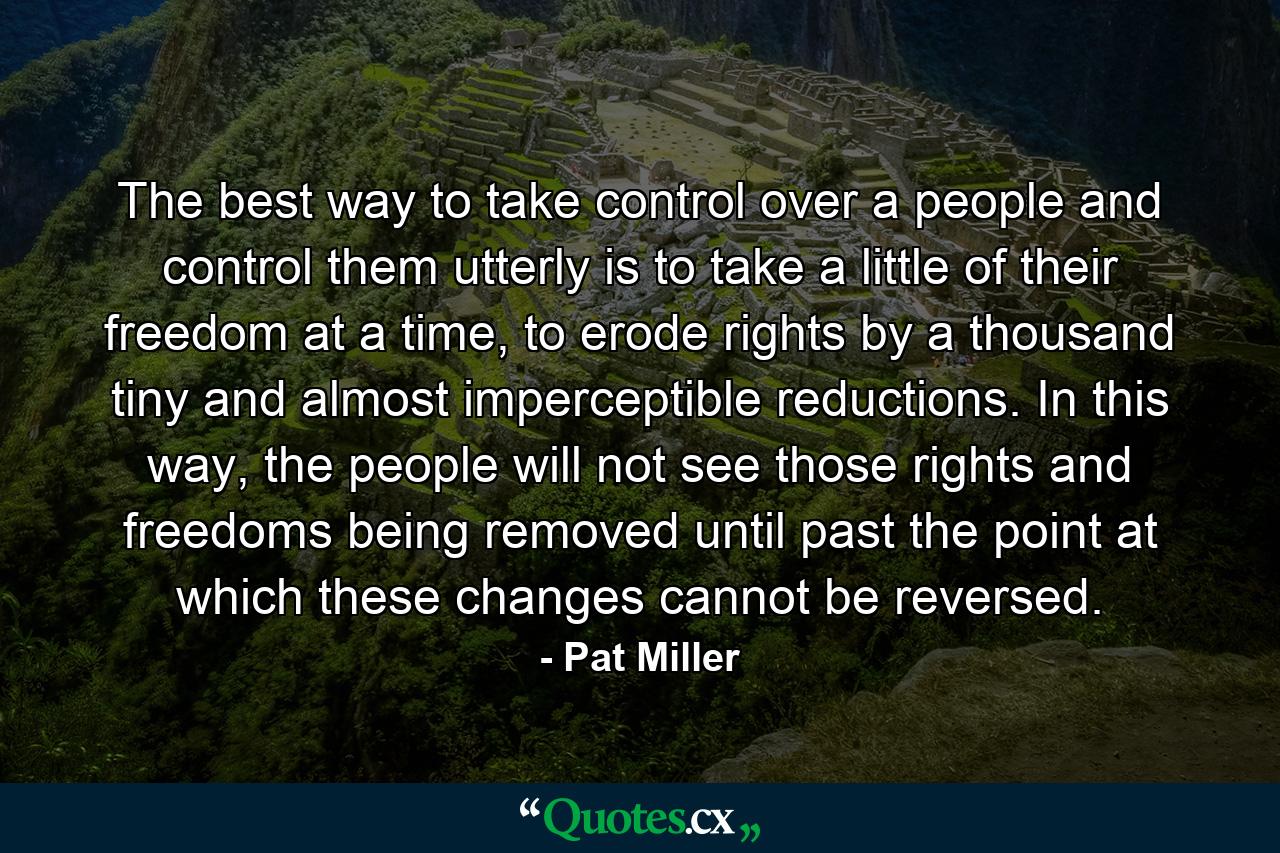 The best way to take control over a people and control them utterly is to take a little of their freedom at a time, to erode rights by a thousand tiny and almost imperceptible reductions. In this way, the people will not see those rights and freedoms being removed until past the point at which these changes cannot be reversed. - Quote by Pat Miller