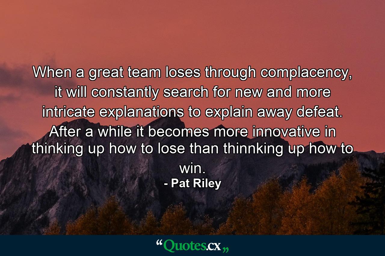 When a great team loses through complacency, it will constantly search for new and more intricate explanations to explain away defeat. After a while it becomes more innovative in thinking up how to lose than thinnking up how to win. - Quote by Pat Riley