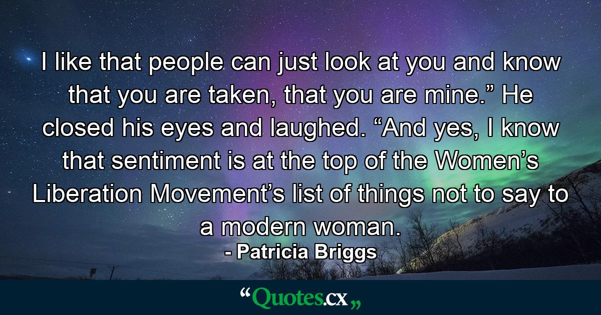 I like that people can just look at you and know that you are taken, that you are mine.” He closed his eyes and laughed. “And yes, I know that sentiment is at the top of the Women’s Liberation Movement’s list of things not to say to a modern woman. - Quote by Patricia Briggs