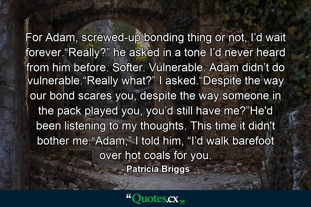 For Adam, screwed-up bonding thing or not, I’d wait forever.“Really?” he asked in a tone I’d never heard from him before. Softer. Vulnerable. Adam didn’t do vulnerable.“Really what?” I asked.“Despite the way our bond scares you, despite the way someone in the pack played you, you’d still have me?”He'd been listening to my thoughts. This time it didn't bother me.“Adam,” I told him, “I’d walk barefoot over hot coals for you. - Quote by Patricia Briggs