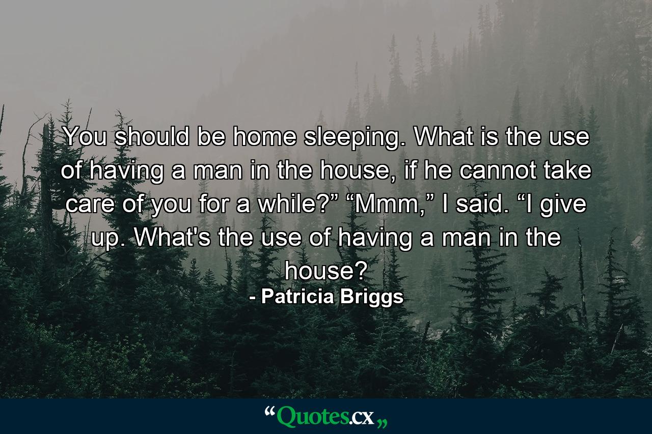 You should be home sleeping. What is the use of having a man in the house, if he cannot take care of you for a while?” “Mmm,” I said. “I give up. What's the use of having a man in the house? - Quote by Patricia Briggs