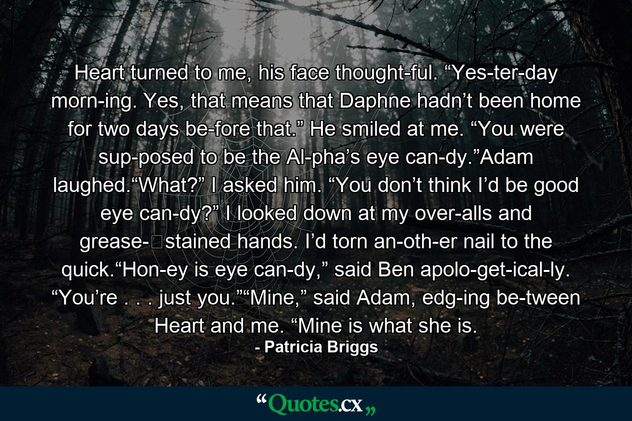 Heart turned to me, his face thought­ful. “Yes­ter­day morn­ing. Yes, that means that Daphne hadn’t been home for two days be­fore that.” He smiled at me. “You were sup­posed to be the Al­pha’s eye can­dy.”Adam laughed.“What?” I asked him. “You don’t think I’d be good eye can­dy?” I looked down at my over­alls and grease-​stained hands. I’d torn an­oth­er nail to the quick.“Hon­ey is eye can­dy,” said Ben apolo­get­ical­ly. “You’re . . . just you.”“Mine,” said Adam, edg­ing be­tween Heart and me. “Mine is what she is. - Quote by Patricia Briggs