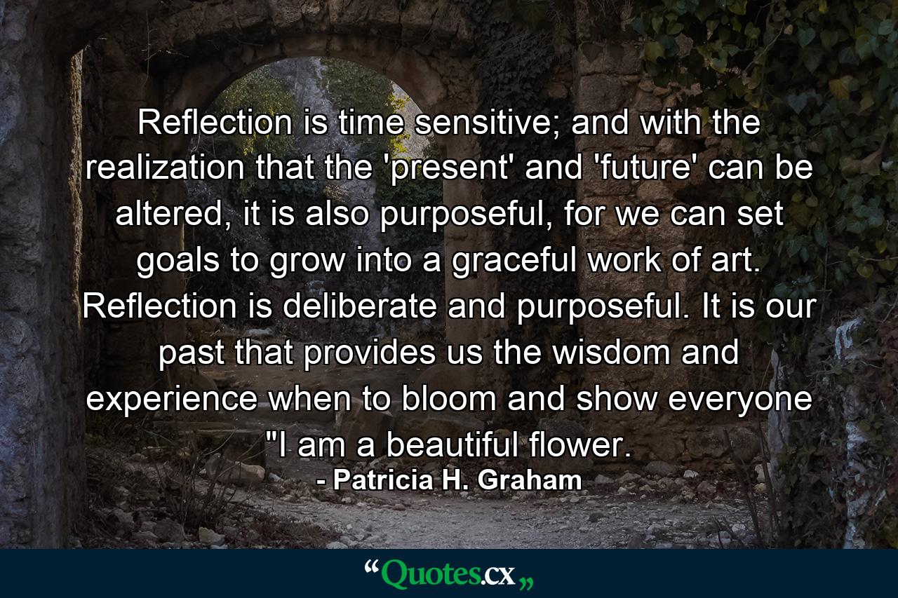 Reflection is time sensitive; and with the realization that the 'present' and 'future' can be altered, it is also purposeful, for we can set goals to grow into a graceful work of art. Reflection is deliberate and purposeful. It is our past that provides us the wisdom and experience when to bloom and show everyone 