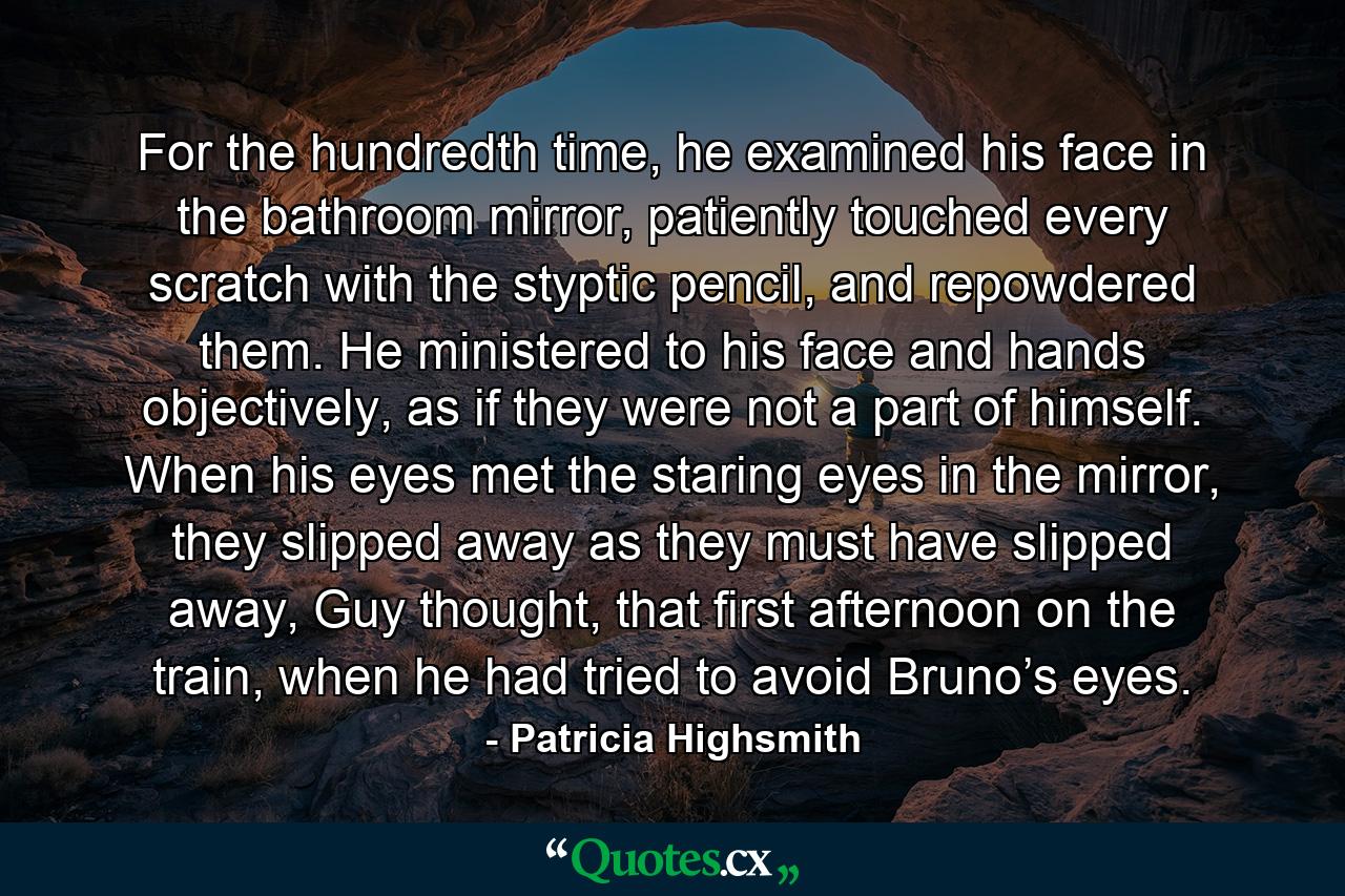 For the hundredth time, he examined his face in the bathroom mirror, patiently touched every scratch with the styptic pencil, and repowdered them. He ministered to his face and hands objectively, as if they were not a part of himself. When his eyes met the staring eyes in the mirror, they slipped away as they must have slipped away, Guy thought, that first afternoon on the train, when he had tried to avoid Bruno’s eyes. - Quote by Patricia Highsmith