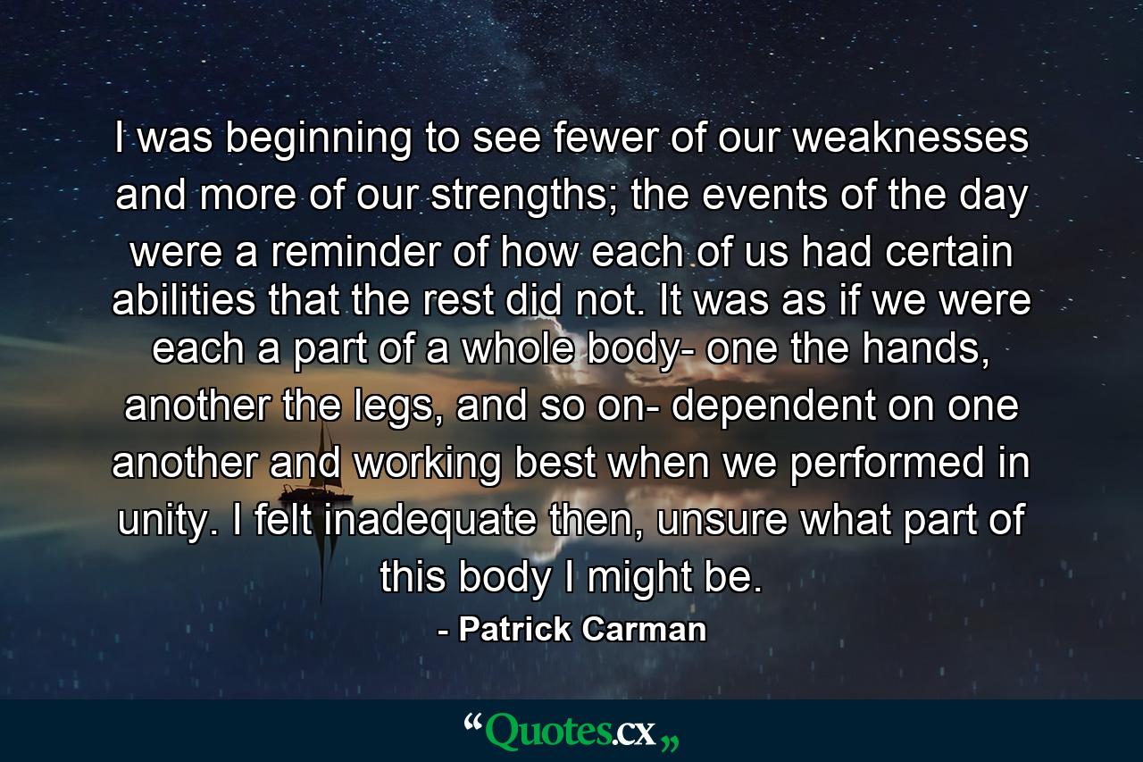 I was beginning to see fewer of our weaknesses and more of our strengths; the events of the day were a reminder of how each of us had certain abilities that the rest did not. It was as if we were each a part of a whole body- one the hands, another the legs, and so on- dependent on one another and working best when we performed in unity. I felt inadequate then, unsure what part of this body I might be. - Quote by Patrick Carman