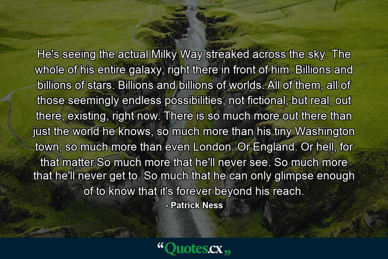 He's seeing the actual Milky Way streaked across the sky. The whole of his entire galaxy, right there in front of him. Billions and billions of stars. Billions and billions of worlds. All of them, all of those seemingly endless possibilities, not fictional, but real, out there, existing, right now. There is so much more out there than just the world he knows, so much more than his tiny Washington town, so much more than even London. Or England. Or hell, for that matter.So much more that he'll never see. So much more that he'll never get to. So much that he can only glimpse enough of to know that it's forever beyond his reach. - Quote by Patrick Ness