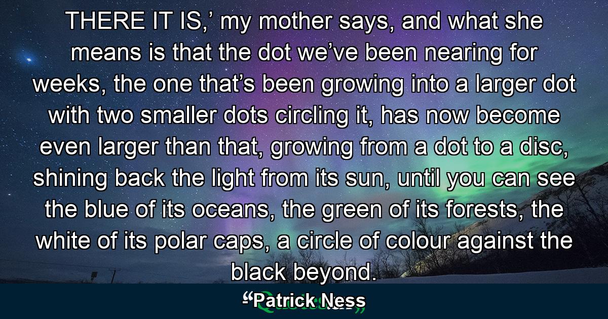 THERE IT IS,’ my mother says, and what she means is that the dot we’ve been nearing for weeks, the one that’s been growing into a larger dot with two smaller dots circling it, has now become even larger than that, growing from a dot to a disc, shining back the light from its sun, until you can see the blue of its oceans, the green of its forests, the white of its polar caps, a circle of colour against the black beyond. - Quote by Patrick Ness