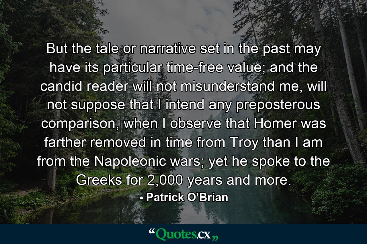 But the tale or narrative set in the past may have its particular time-free value; and the candid reader will not misunderstand me, will not suppose that I intend any preposterous comparison, when I observe that Homer was farther removed in time from Troy than I am from the Napoleonic wars; yet he spoke to the Greeks for 2,000 years and more. - Quote by Patrick O'Brian