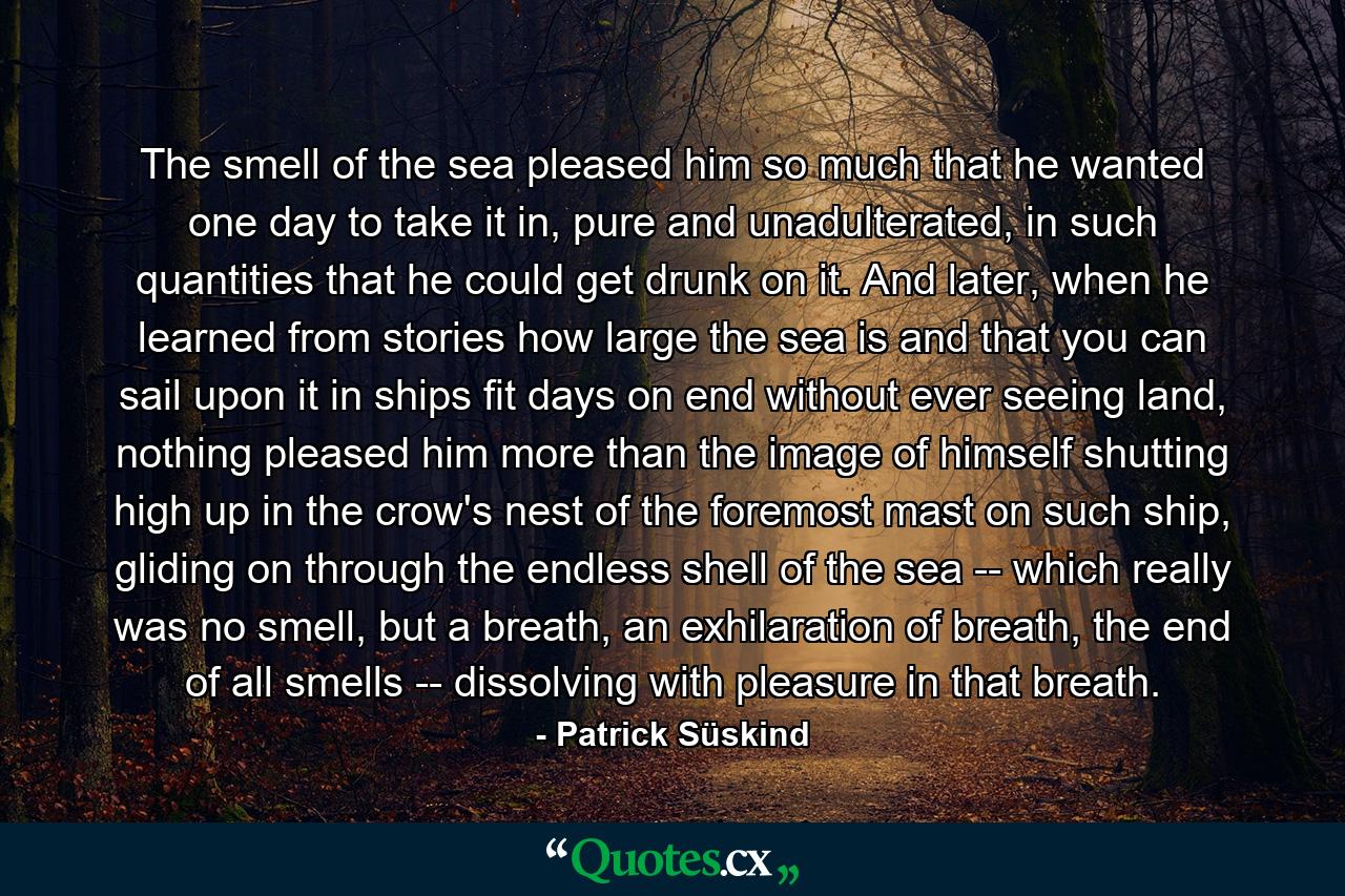 The smell of the sea pleased him so much that he wanted one day to take it in, pure and unadulterated, in such quantities that he could get drunk on it. And later, when he learned from stories how large the sea is and that you can sail upon it in ships fit days on end without ever seeing land, nothing pleased him more than the image of himself shutting high up in the crow's nest of the foremost mast on such ship, gliding on through the endless shell of the sea -- which really was no smell, but a breath, an exhilaration of breath, the end of all smells -- dissolving with pleasure in that breath. - Quote by Patrick Süskind