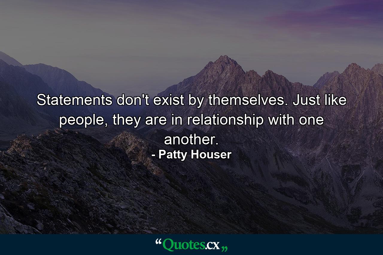 Statements don't exist by themselves. Just like people, they are in relationship with one another. - Quote by Patty Houser