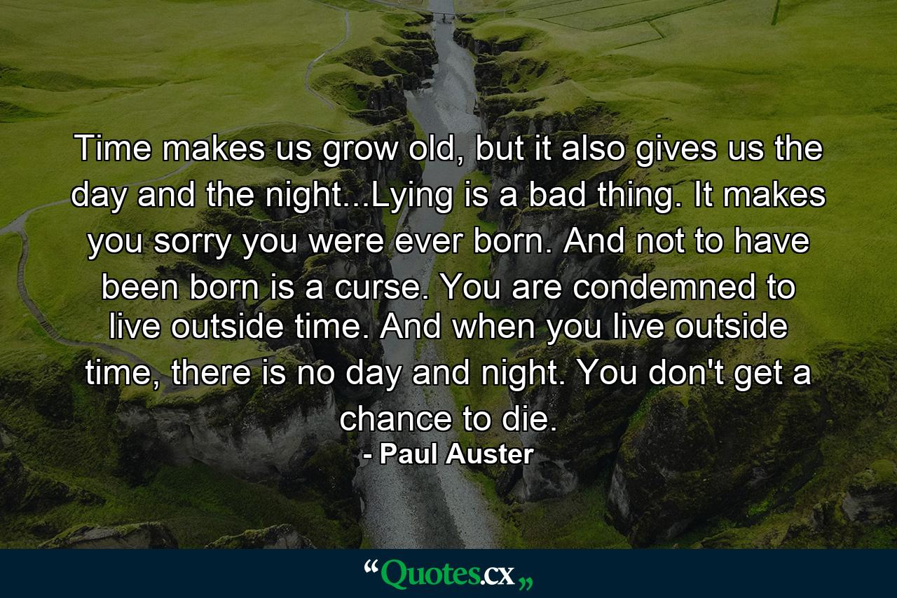 Time makes us grow old, but it also gives us the day and the night...Lying is a bad thing. It makes you sorry you were ever born. And not to have been born is a curse. You are condemned to live outside time. And when you live outside time, there is no day and night. You don't get a chance to die. - Quote by Paul Auster