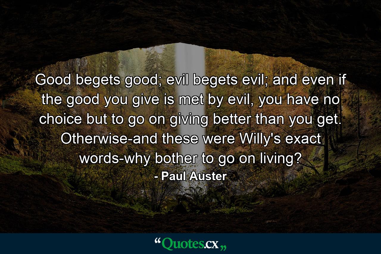 Good begets good; evil begets evil; and even if the good you give is met by evil, you have no choice but to go on giving better than you get. Otherwise-and these were Willy's exact words-why bother to go on living? - Quote by Paul Auster