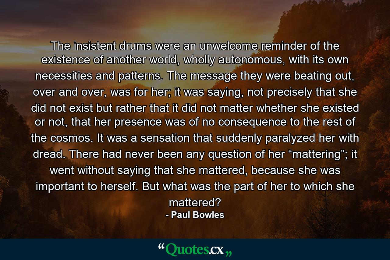 The insistent drums were an unwelcome reminder of the existence of another world, wholly autonomous, with its own necessities and patterns. The message they were beating out, over and over, was for her; it was saying, not precisely that she did not exist but rather that it did not matter whether she existed or not, that her presence was of no consequence to the rest of the cosmos. It was a sensation that suddenly paralyzed her with dread. There had never been any question of her “mattering”; it went without saying that she mattered, because she was important to herself. But what was the part of her to which she mattered? - Quote by Paul Bowles