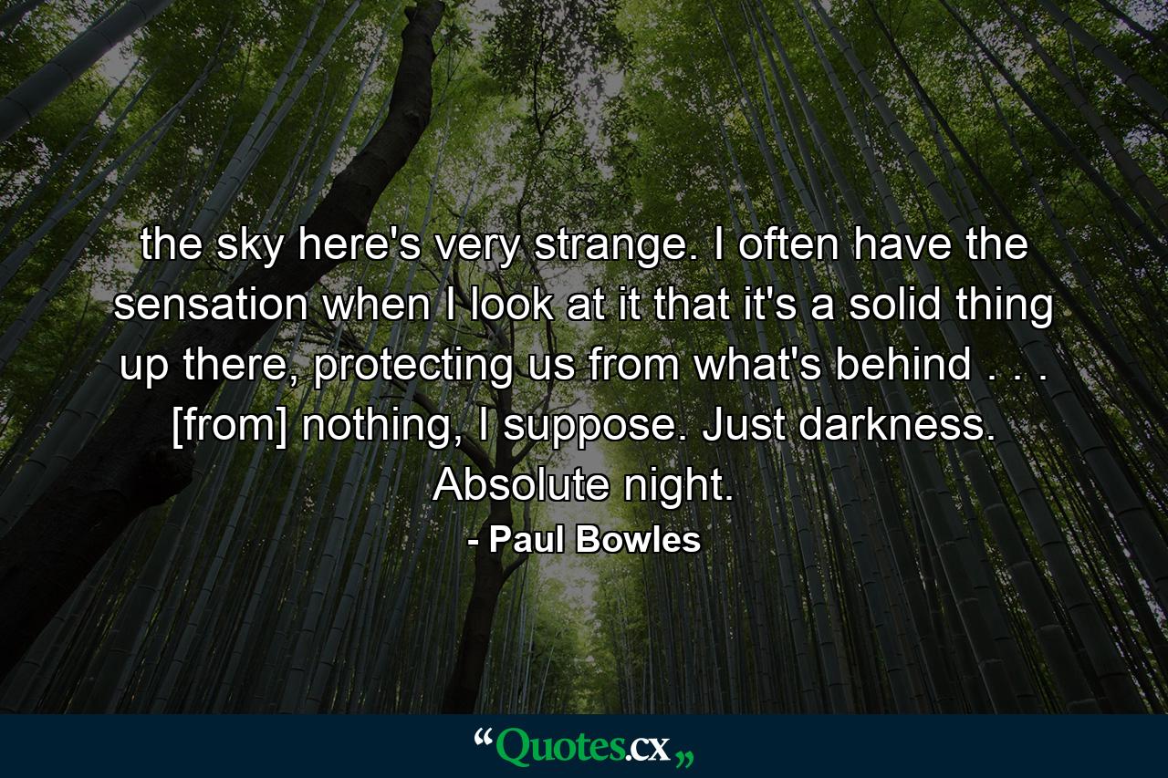 the sky here's very strange. I often have the sensation when I look at it that it's a solid thing up there, protecting us from what's behind . . . [from] nothing, I suppose. Just darkness. Absolute night. - Quote by Paul Bowles