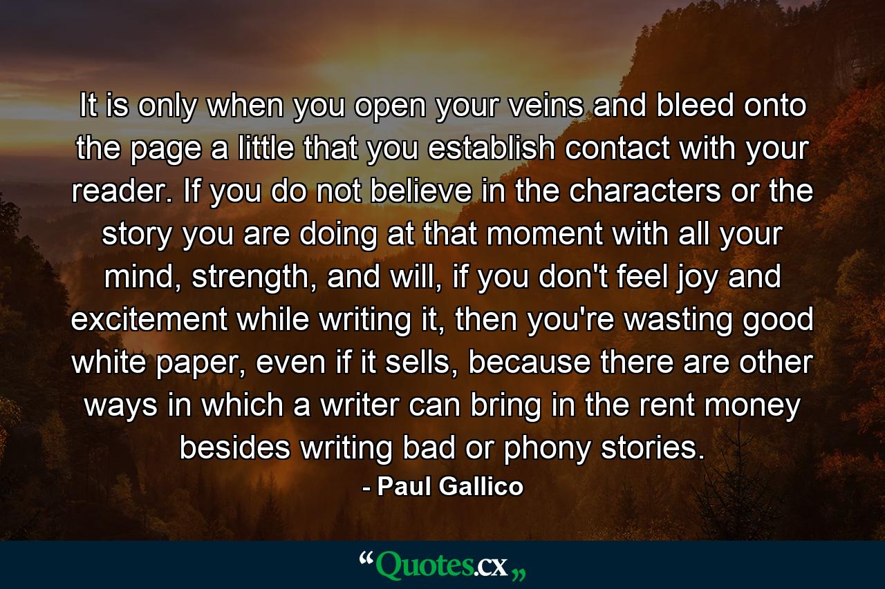 It is only when you open your veins and bleed onto the page a little that you establish contact with your reader. If you do not believe in the characters or the story you are doing at that moment with all your mind, strength, and will, if you don't feel joy and excitement while writing it, then you're wasting good white paper, even if it sells, because there are other ways in which a writer can bring in the rent money besides writing bad or phony stories. - Quote by Paul Gallico