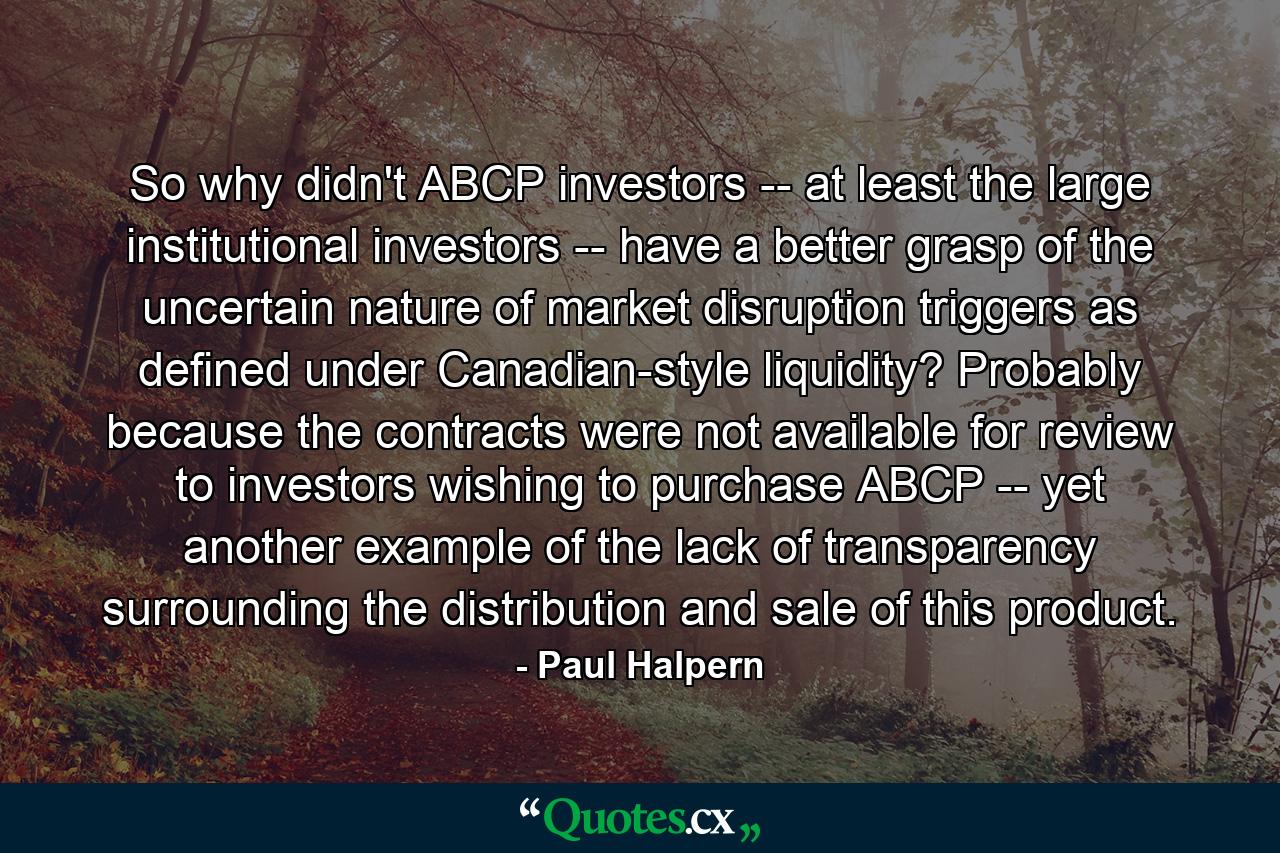 So why didn't ABCP investors -- at least the large institutional investors -- have a better grasp of the uncertain nature of market disruption triggers as defined under Canadian-style liquidity? Probably because the contracts were not available for review to investors wishing to purchase ABCP -- yet another example of the lack of transparency surrounding the distribution and sale of this product. - Quote by Paul Halpern