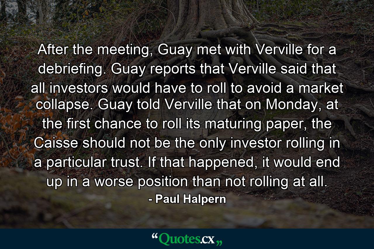 After the meeting, Guay met with Verville for a debriefing. Guay reports that Verville said that all investors would have to roll to avoid a market collapse. Guay told Verville that on Monday, at the first chance to roll its maturing paper, the Caisse should not be the only investor rolling in a particular trust. If that happened, it would end up in a worse position than not rolling at all. - Quote by Paul Halpern