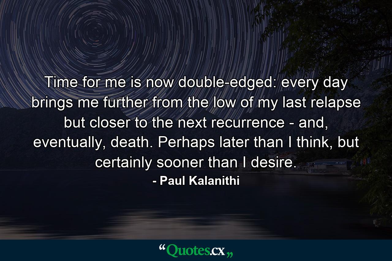 Time for me is now double-edged: every day brings me further from the low of my last relapse but closer to the next recurrence - and, eventually, death. Perhaps later than I think, but certainly sooner than I desire. - Quote by Paul Kalanithi