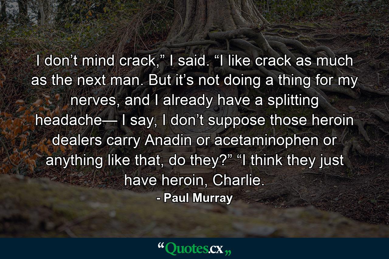 I don’t mind crack,” I said. “I like crack as much as the next man. But it’s not doing a thing for my nerves, and I already have a splitting headache— I say, I don’t suppose those heroin dealers carry Anadin or acetaminophen or anything like that, do they?” “I think they just have heroin, Charlie. - Quote by Paul Murray